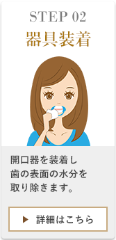STEP02器具装着、通常通りの歯磨き後にマウスオープナーのくぼみの部分を片側ずつ唇に引っ掛けるように装着します。装着後、歯の表面の水分を取り除きます。