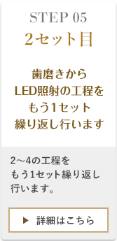 STEP052セット目、1〜4の工程の歯磨きからLED照射の工程を、もう一セット繰り返し行います。2度に分けてシェルを塗布・照射することで、自然な透明感がある白さに近づきます。